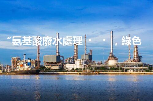 “氨基酸廢水處理，綠色科技引領環(huán)保新篇章”
